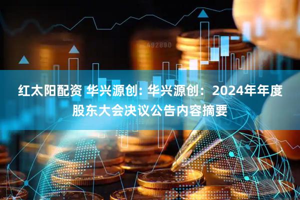 红太阳配资 华兴源创: 华兴源创：2024年年度股东大会决议公告内容摘要