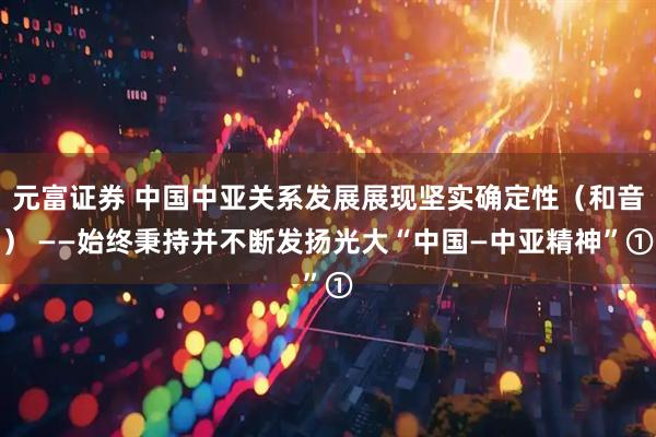 元富证券 中国中亚关系发展展现坚实确定性（和音） ——始终秉持并不断发扬光大“中国—中亚精神”①