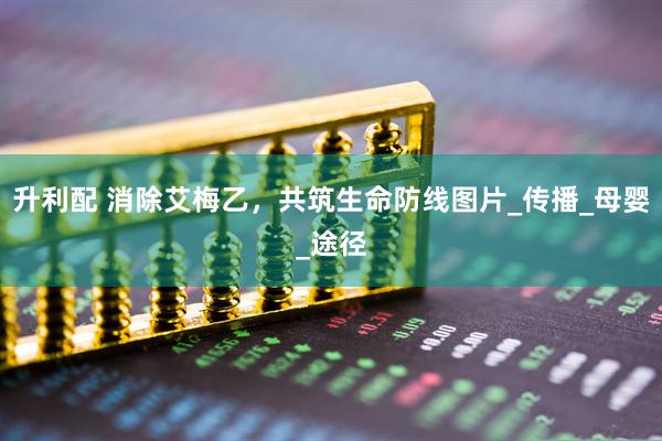 升利配 消除艾梅乙，共筑生命防线图片_传播_母婴_途径