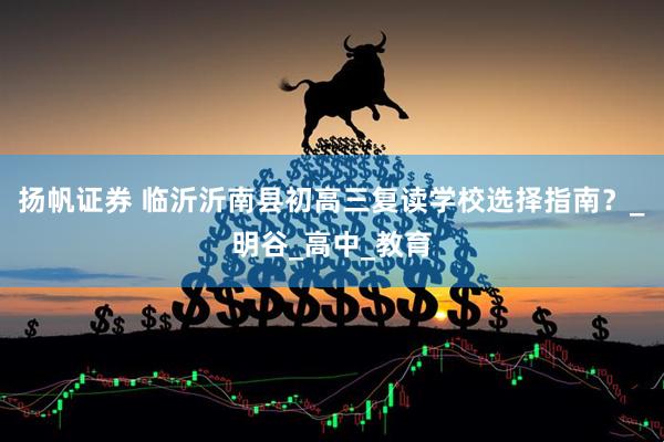 扬帆证券 临沂沂南县初高三复读学校选择指南？_明谷_高中_教育