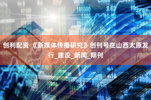 创利配资 《新媒体传播研究》创刊号在山西太原发行_建设_新闻_期刊