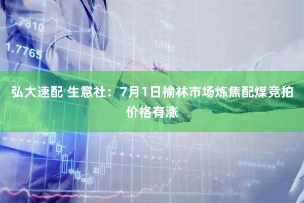 弘大速配 生意社：7月1日榆林市场炼焦配煤竞拍价格有涨