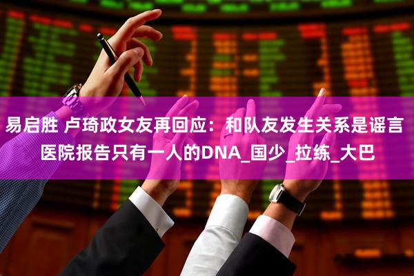 易启胜 卢琦政女友再回应：和队友发生关系是谣言 医院报告只有一人的DNA_国少_拉练_大巴