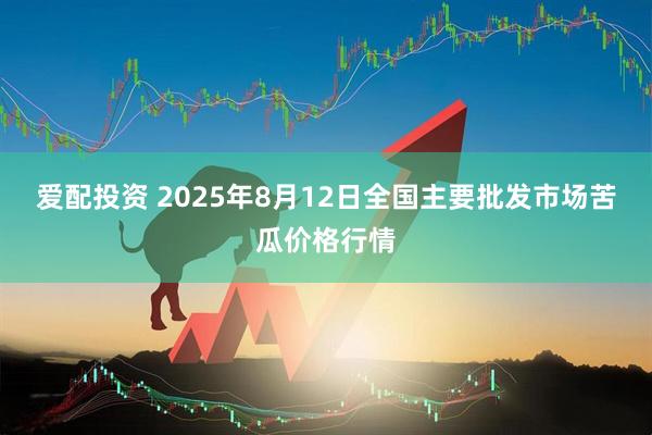 爱配投资 2025年8月12日全国主要批发市场苦瓜价格行情