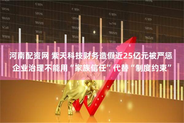 河南配资网 紫天科技财务造假近25亿元被严惩 企业治理不能用“家族信任”代替“制度约束”