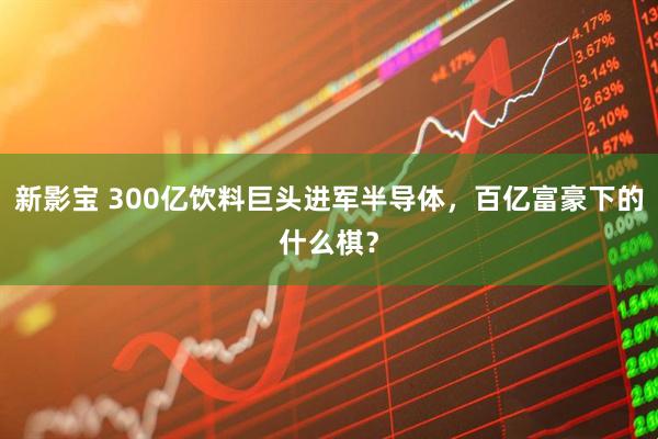 新影宝 300亿饮料巨头进军半导体，百亿富豪下的什么棋？