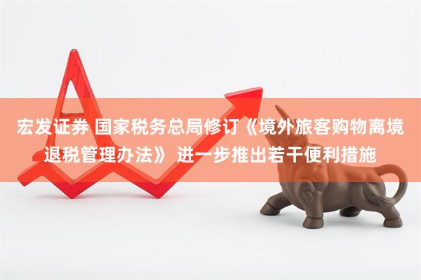 宏发证券 国家税务总局修订《境外旅客购物离境退税管理办法》 进一步推出若干便利措施