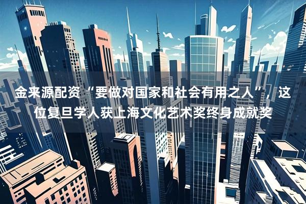 金来源配资 “要做对国家和社会有用之人”，这位复旦学人获上海文化艺术奖终身成就奖